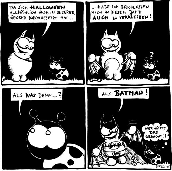 Fred: Da sich Halloween allmählich auch in unserer Gegend durchgesetzt hat ...

Fred: ... habe ich beschlossen, mich in diesem Jahr auch zu verkleiden !

Käfer: Als was denn ... ?

Fred: Als Batman !
Käfer: Wer hätte das gedacht !?