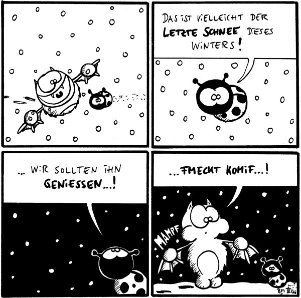 [[Fred und Käfer stehen im Schnee, es schneit]]

Käfer: Das ist vielleicht der letzte Schnee dieses Winters!

Käfer: ...wir sollten ihn geniessen...!

Fred: ...fmeckt komif...! *mampf*