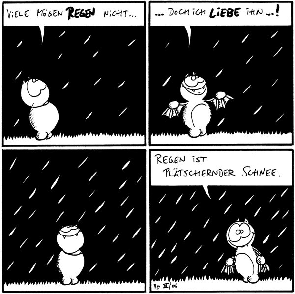 Fred: Viele mögen Regen nicht...

Fred: ...doch ich liebe ihn...!

[[steht geniessend im Regen]]

Fred: Regen ist plätschender Schnee.