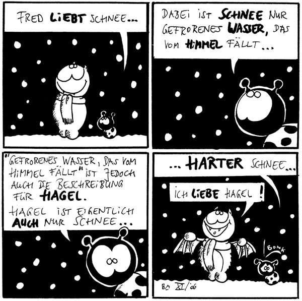 [[es fällt Schnee]]
Käfer: Fred liebt Schnee...[[Fred schaut nach oben]]

Käfer: Dabei ist Schnee nur gefrorenes Wasser, das vom Himmel fällt...

Käfer: \