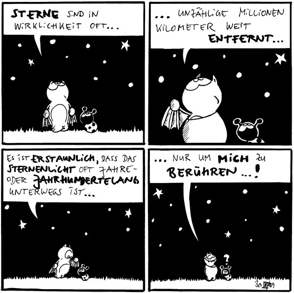 Fred: Sterne sind in Wirklichkeit oft...

Fred: ...unzählige Millionen Kilometer weit entfernt...

Fred: Es ist erstaunlich, dass das Sternenlicht oft Jahre- oder Jahrhundertelang unterwegs ist...

Fred: ...nur um mich zu berühren...!
Käfer: ?