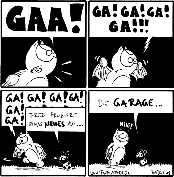 Fred: GAA!

Fred: Ga! Ga! Ga! Ga!!!

Fred: Ga! Ga! Ga! Ga! Ga! Ga! Ga! Ga! Ga! Ga! Ga! Ga!
Käfer: Fred probiert etwas Neues aus...

Käfer: Die Garage...
Fred: Hihi!