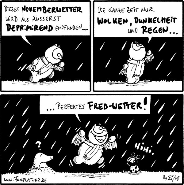 Fred: Dieses Novemberwetter wird als äusserst deprimirend empfunden...

Fred: Die ganze Zeit nur Wolken, Dunkelheit und Regen...

Fred: ... perfektes Fred-Wetter!
Käfer: Hihi.
Maulwurf: ?
