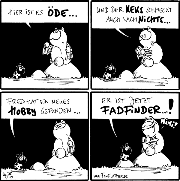 Fred: Hier ist es öde...

Fred: Und der Keks schmeckt auch nach nichts...

Käfer: Fred hat ein neues Hobby gefunden...

Käfer: Er ist jetzt Fadfinder...!
Fred: Hihi!