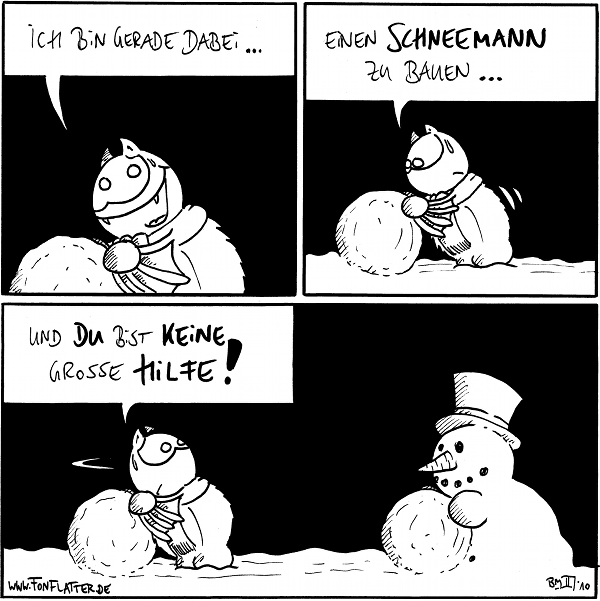 Fred: Ich bin gerade dabei...

Fred: Einen Schneemann zu bauen...

[[Fred zum Schneemann mit einer Schneekugel vor sich]]
Fred: Und du bist keine grosse Hilfe!