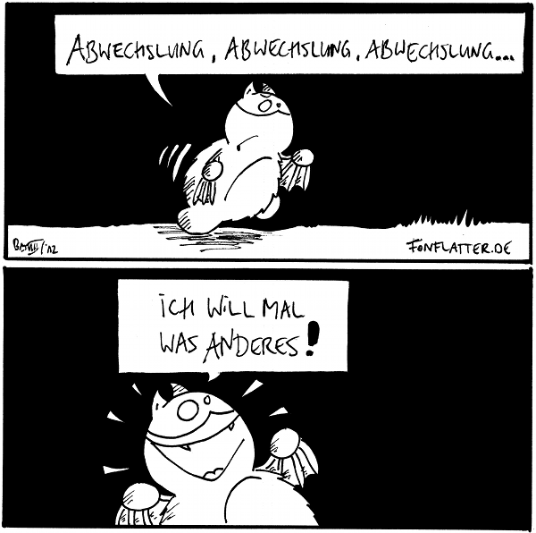 Fred [[laufend]]: Abwechslung, Abwechslung, Abwechslung...

Fred [[freudig]]: Ich will mal was anderes!

{{Abwechslung, Abwechslung, Abwechslung, Abwechslung, Abwechslung...}}