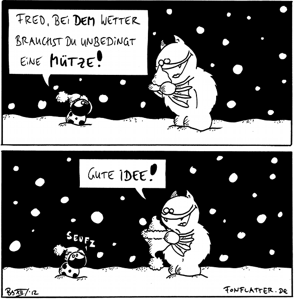 Käfer [[mit Pudelmütze im Schnee]]: Fred, bei dem Wetter brauchst du unbedingt eine Mütze!
Fred [[freut sich über einen Schneehaufen auf den Händen]]

Fred [[hält eine Pudelmütze mit Schneehaufen drin]]: Gute Idee!
Käfer: Seufz

{{Schali Chaplin.}}
