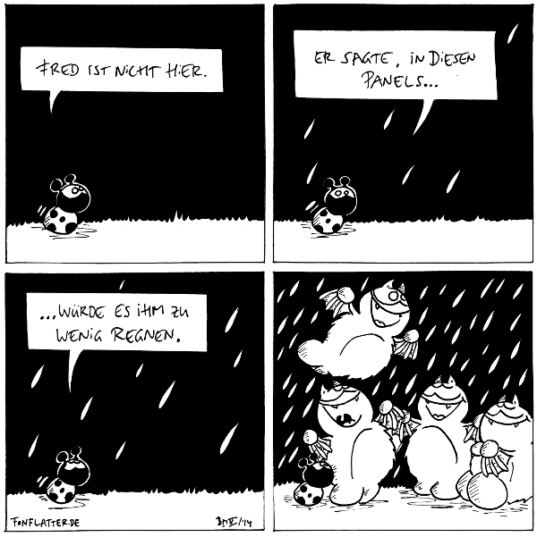 Käfer: Fred ist nicht hier.

Käfer [[es fängt an zu regnen]]: Er sagte, in diesen Panels...

Käfer [[es regnet etwas stärker]]: ...würde es ihm zu wenig regnen.

Käfer [[es regnet stark]]
vier Fred's [[freuen sich]]

{{Regen fetzt!}}
